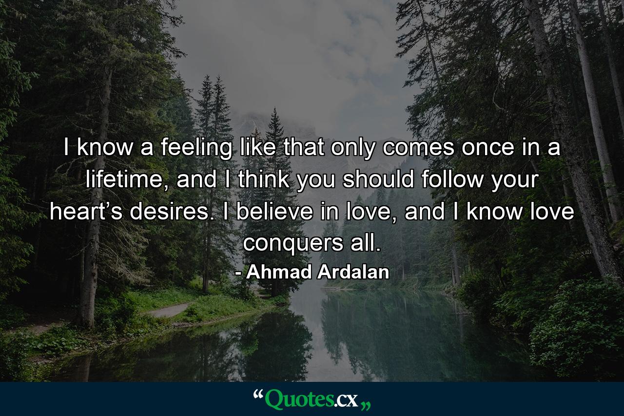 I know a feeling like that only comes once in a lifetime, and I think you should follow your heart’s desires. I believe in love, and I know love conquers all. - Quote by Ahmad Ardalan