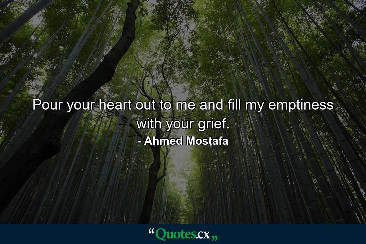 Pour your heart out to me and fill my emptiness with your grief. - Quote by Ahmed Mostafa