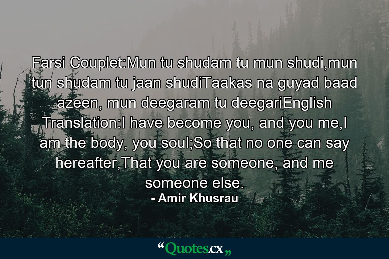 Farsi Couplet:Mun tu shudam tu mun shudi,mun tun shudam tu jaan shudiTaakas na guyad baad azeen, mun deegaram tu deegariEnglish Translation:I have become you, and you me,I am the body, you soul;So that no one can say hereafter,That you are someone, and me someone else. - Quote by Amir Khusrau