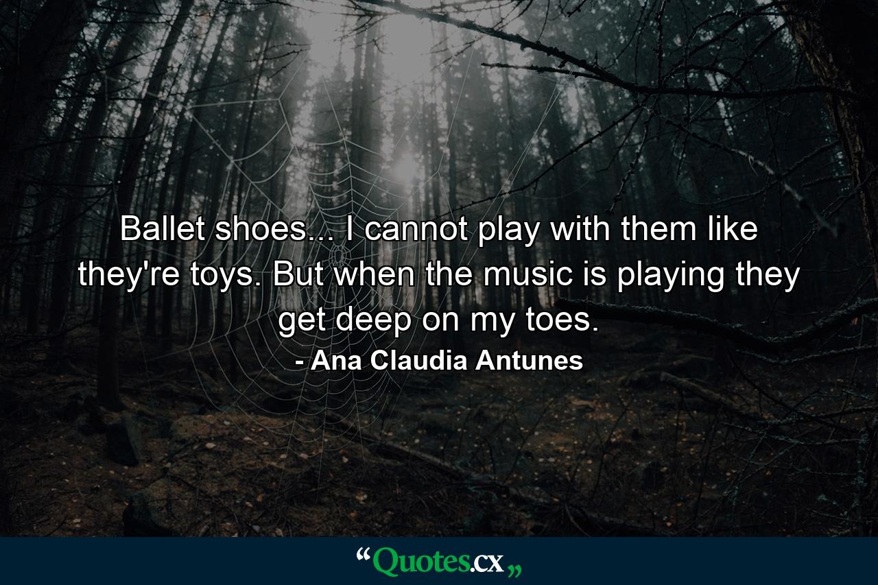 Ballet shoes... I cannot play with them like they're toys. But when the music is playing they get deep on my toes. - Quote by Ana Claudia Antunes