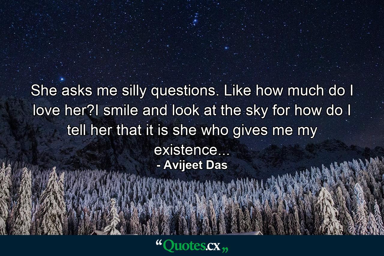 She asks me silly questions. Like how much do I love her?I smile and look at the sky for how do I tell her that it is she who gives me my existence... - Quote by Avijeet Das