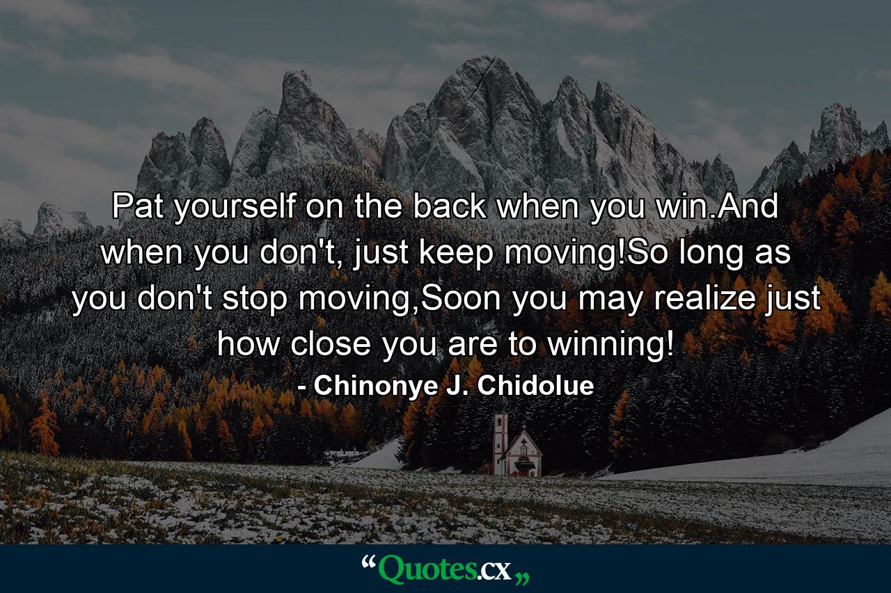 Pat yourself on the back when you win.And when you don't, just keep moving!So long as you don't stop moving,Soon you may realize just how close you are to winning! - Quote by Chinonye J. Chidolue