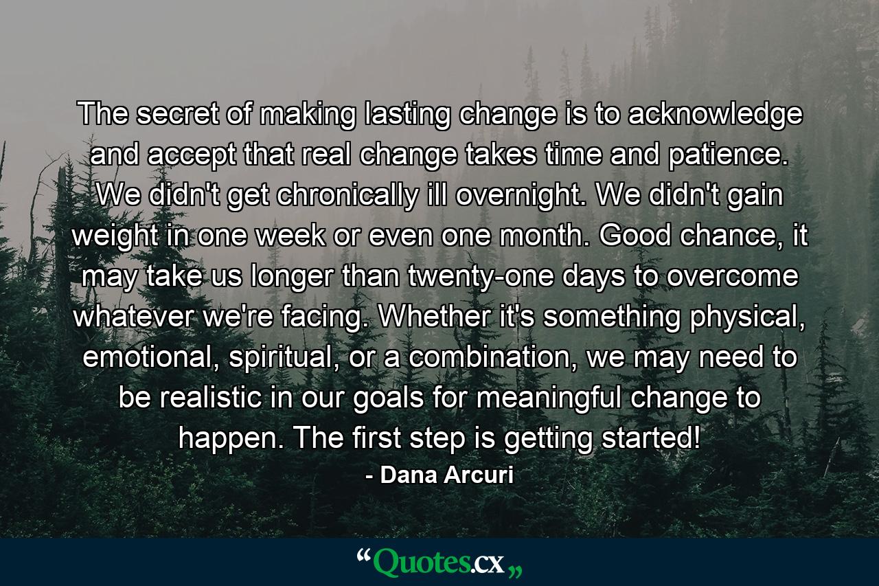 The secret of making lasting change is to acknowledge and accept that real change takes time and patience. We didn't get chronically ill overnight. We didn't gain weight in one week or even one month. Good chance, it may take us longer than twenty-one days to overcome whatever we're facing. Whether it's something physical, emotional, spiritual, or a combination, we may need to be realistic in our goals for meaningful change to happen. The first step is getting started! - Quote by Dana Arcuri