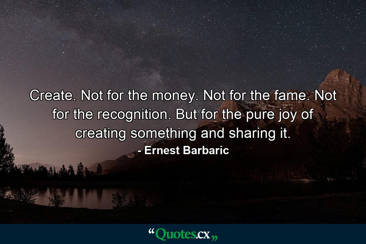 Create. Not for the money. Not for the fame. Not for the recognition. But for the pure joy of creating something and sharing it. - Quote by Ernest Barbaric