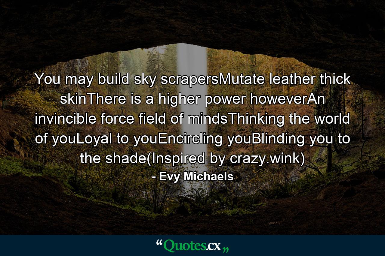 You may build sky scrapersMutate leather thick skinThere is a higher power howeverAn invincible force field of mindsThinking the world of youLoyal to youEncircling youBlinding you to the shade(Inspired by crazy.wink) - Quote by Evy Michaels