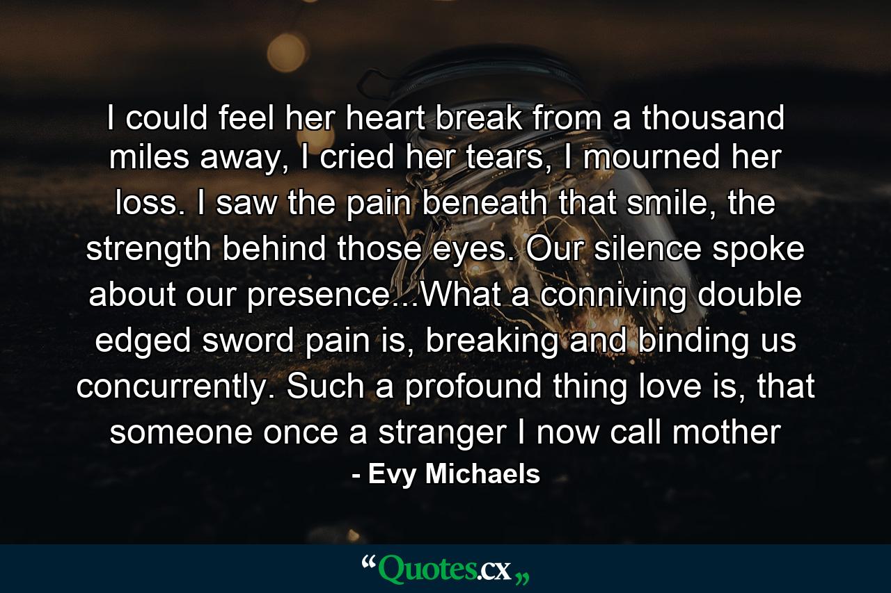 I could feel her heart break from a thousand miles away, I cried her tears, I mourned her loss. I saw the pain beneath that smile, the strength behind those eyes. Our silence spoke about our presence...What a conniving double edged sword pain is, breaking and binding us concurrently. Such a profound thing love is, that someone once a stranger I now call mother - Quote by Evy Michaels
