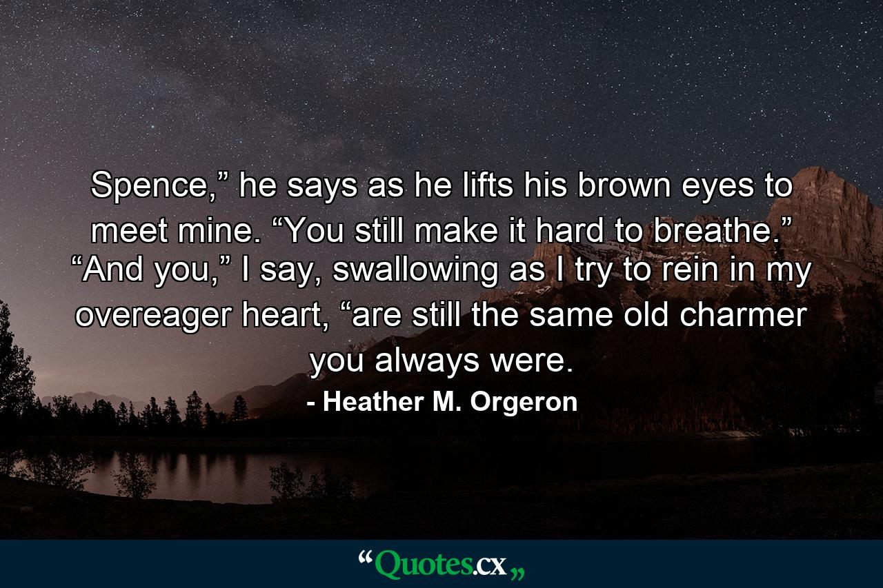 Spence,” he says as he lifts his brown eyes to meet mine. “You still make it hard to breathe.” “And you,” I say, swallowing as I try to rein in my overeager heart, “are still the same old charmer you always were. - Quote by Heather M. Orgeron