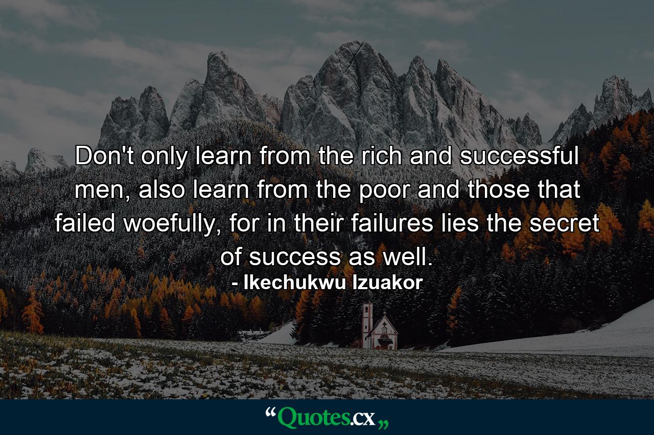 Don't only learn from the rich and successful men, also learn from the poor and those that failed woefully, for in their failures lies the secret of success as well. - Quote by Ikechukwu Izuakor