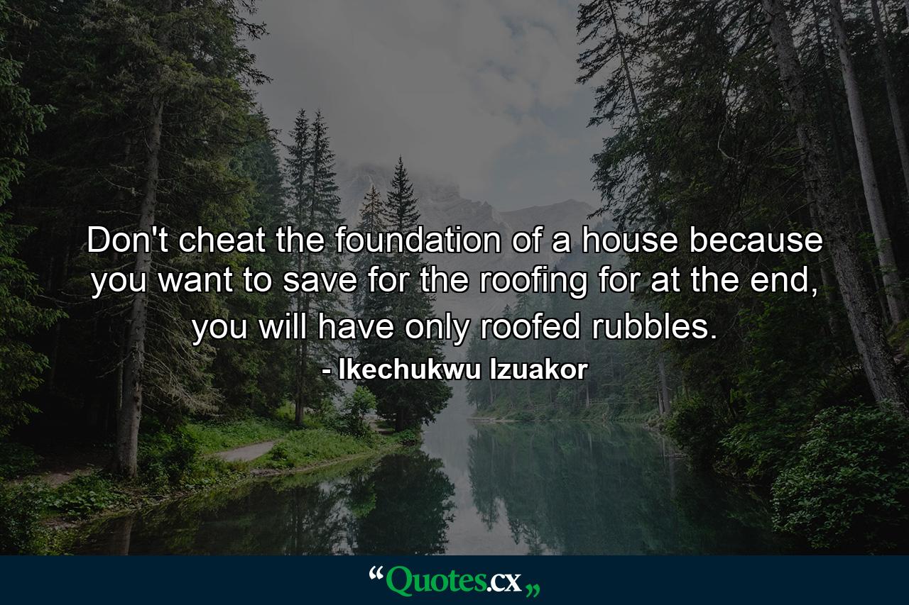 Don't cheat the foundation of a house because you want to save for the roofing for at the end, you will have only roofed rubbles. - Quote by Ikechukwu Izuakor