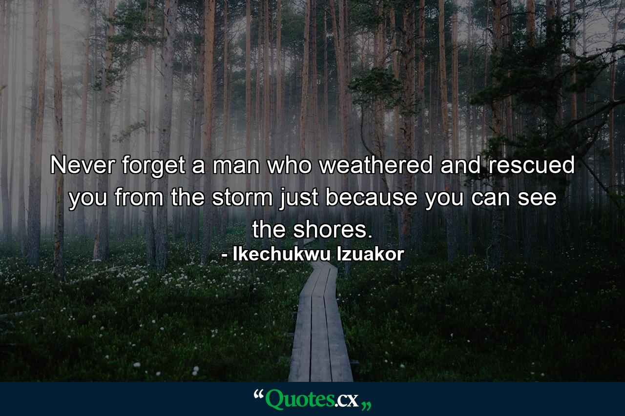 Never forget a man who weathered and rescued you from the storm just because you can see the shores. - Quote by Ikechukwu Izuakor