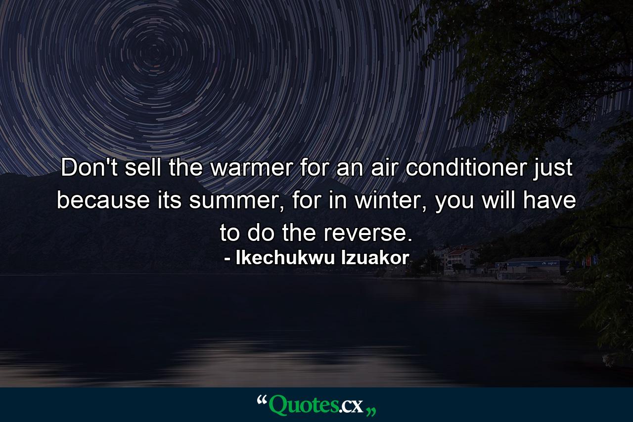 Don't sell the warmer for an air conditioner just because its summer, for in winter, you will have to do the reverse. - Quote by Ikechukwu Izuakor