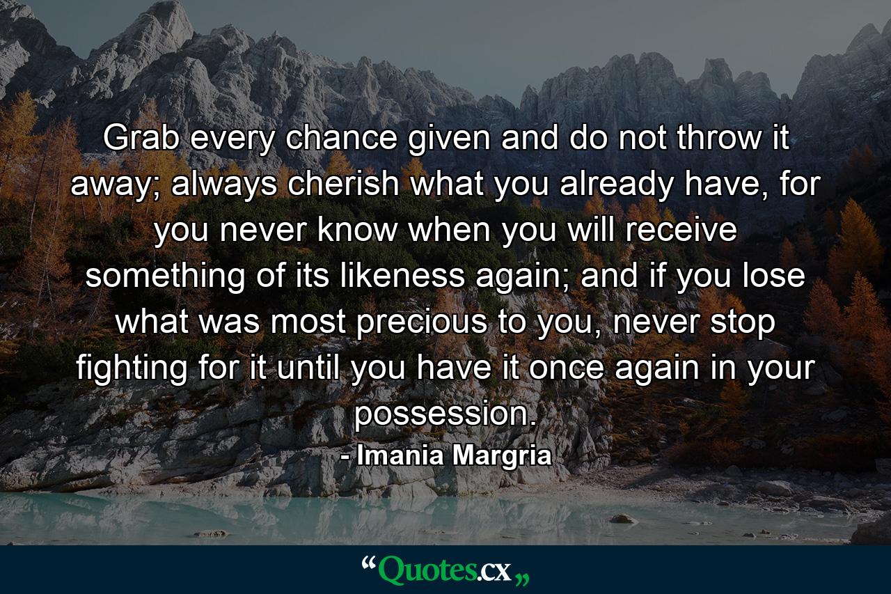 Grab every chance given and do not throw it away; always cherish what you already have, for you never know when you will receive something of its likeness again; and if you lose what was most precious to you, never stop fighting for it until you have it once again in your possession. - Quote by Imania Margria