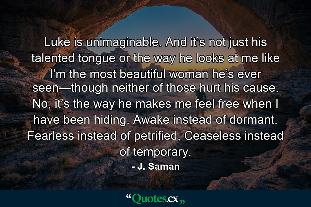 Luke is unimaginable. And it’s not just his talented tongue or the way he looks at me like I’m the most beautiful woman he’s ever seen—though neither of those hurt his cause. No, it’s the way he makes me feel free when I have been hiding. Awake instead of dormant. Fearless instead of petrified. Ceaseless instead of temporary. - Quote by J. Saman