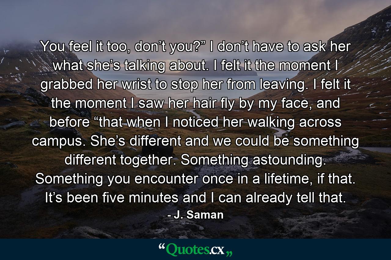 You feel it too, don’t you?” I don’t have to ask her what she’s talking about. I felt it the moment I grabbed her wrist to stop her from leaving. I felt it the moment I saw her hair fly by my face, and before “that when I noticed her walking across campus. She’s different and we could be something different together. Something astounding. Something you encounter once in a lifetime, if that. It’s been five minutes and I can already tell that. - Quote by J. Saman