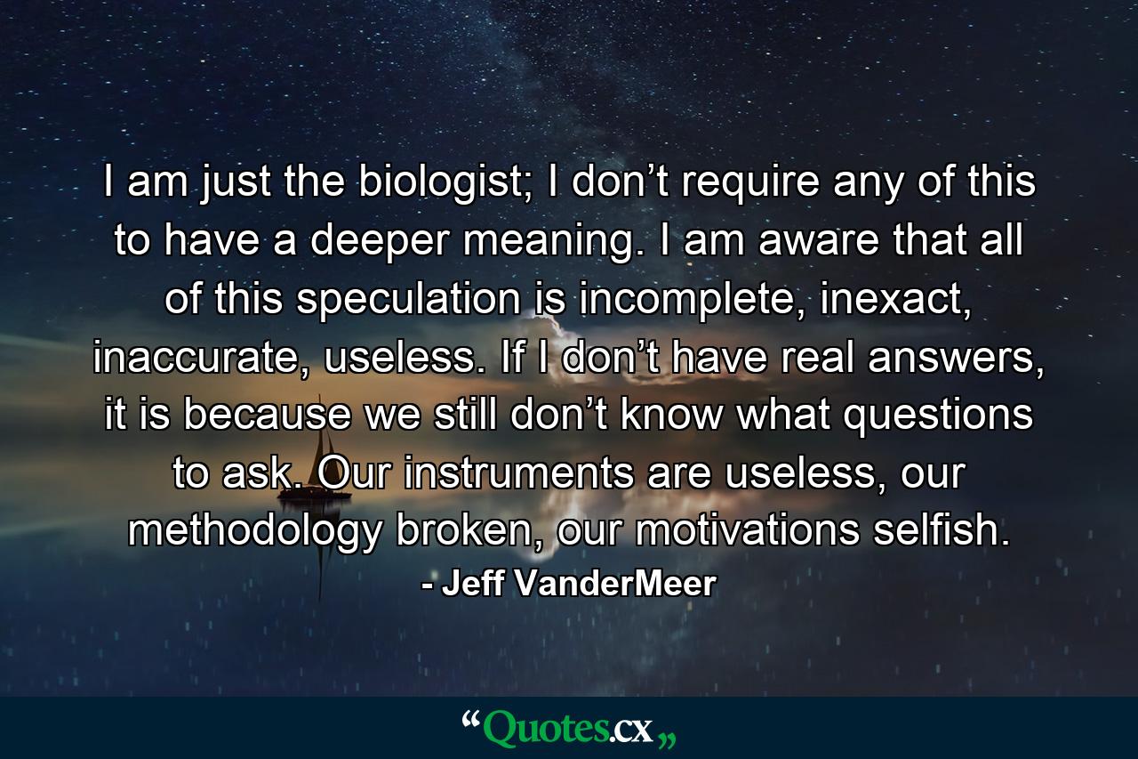 I am just the biologist; I don’t require any of this to have a deeper meaning. I am aware that all of this speculation is incomplete, inexact, inaccurate, useless. If I don’t have real answers, it is because we still don’t know what questions to ask. Our instruments are useless, our methodology broken, our motivations selfish. - Quote by Jeff VanderMeer