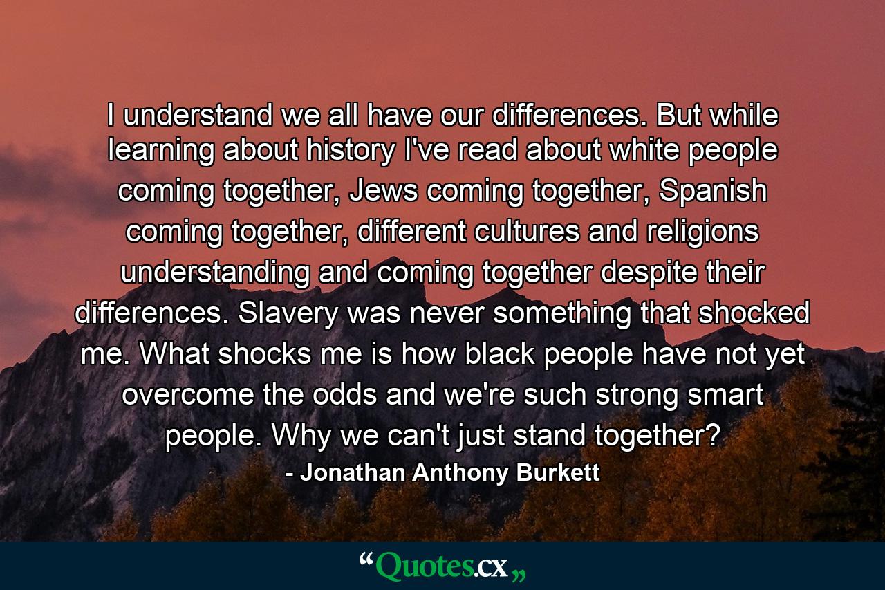 I understand we all have our differences. But while learning about history I've read about white people coming together, Jews coming together, Spanish coming together, different cultures and religions understanding and coming together despite their differences. Slavery was never something that shocked me. What shocks me is how black people have not yet overcome the odds and we're such strong smart people. Why we can't just stand together? - Quote by Jonathan Anthony Burkett