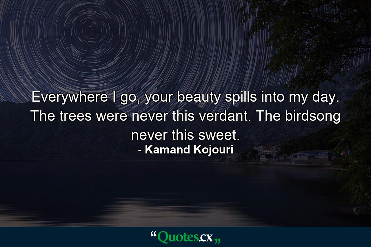 Everywhere I go, your beauty spills into my day. The trees were never this verdant. The birdsong never this sweet. - Quote by Kamand Kojouri