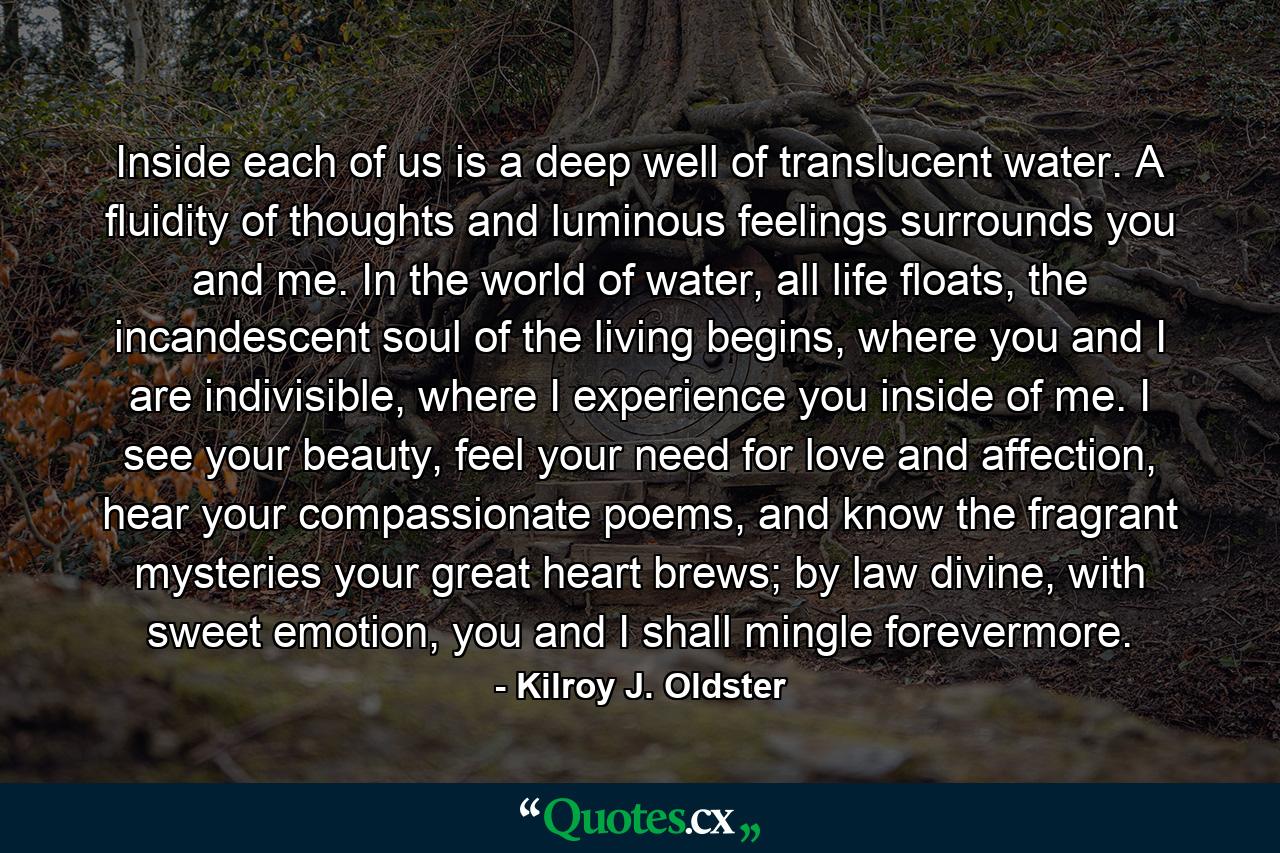 Inside each of us is a deep well of translucent water. A fluidity of thoughts and luminous feelings surrounds you and me. In the world of water, all life floats, the incandescent soul of the living begins, where you and I are indivisible, where I experience you inside of me. I see your beauty, feel your need for love and affection, hear your compassionate poems, and know the fragrant mysteries your great heart brews; by law divine, with sweet emotion, you and I shall mingle forevermore. - Quote by Kilroy J. Oldster