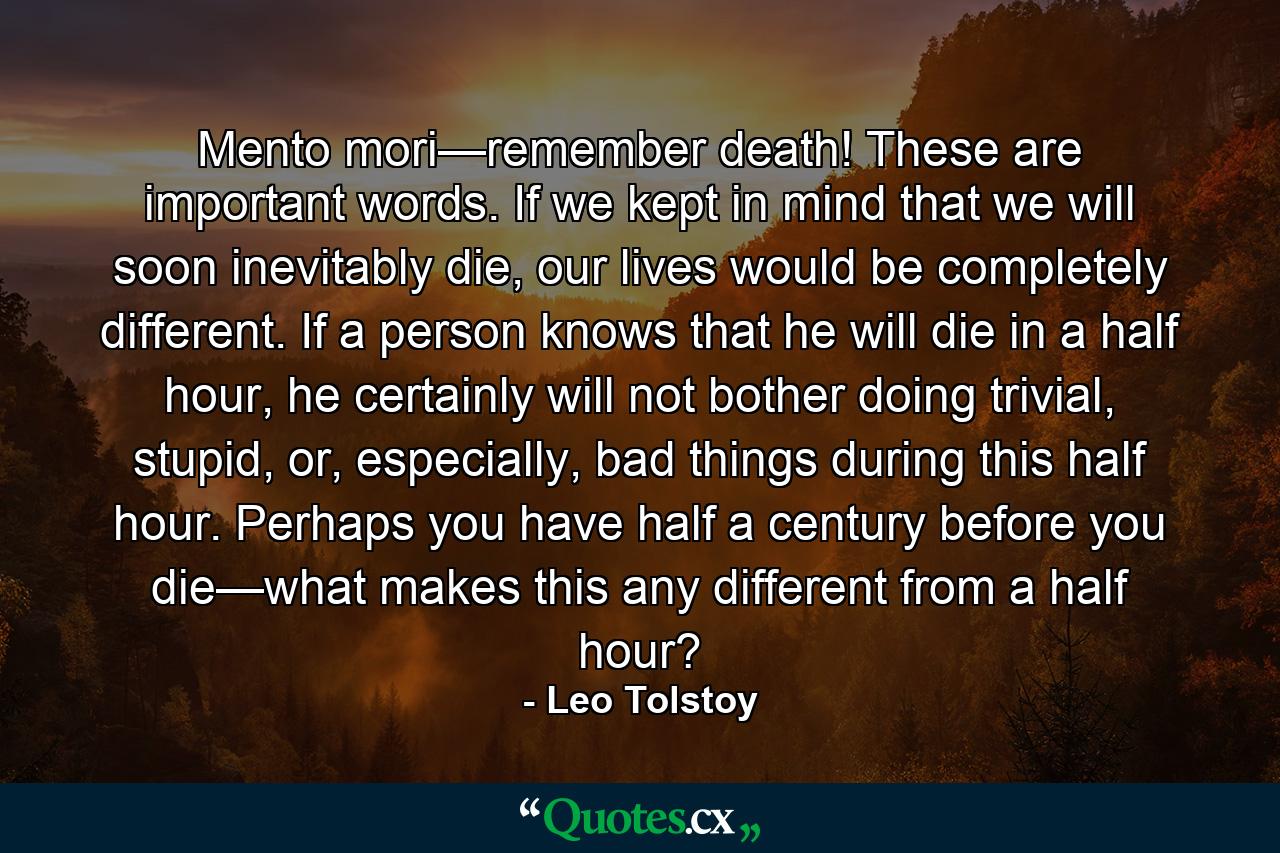Mento mori—remember death! These are important words. If we kept in mind that we will soon inevitably die, our lives would be completely different. If a person knows that he will die in a half hour, he certainly will not bother doing trivial, stupid, or, especially, bad things during this half hour. Perhaps you have half a century before you die—what makes this any different from a half hour? - Quote by Leo Tolstoy