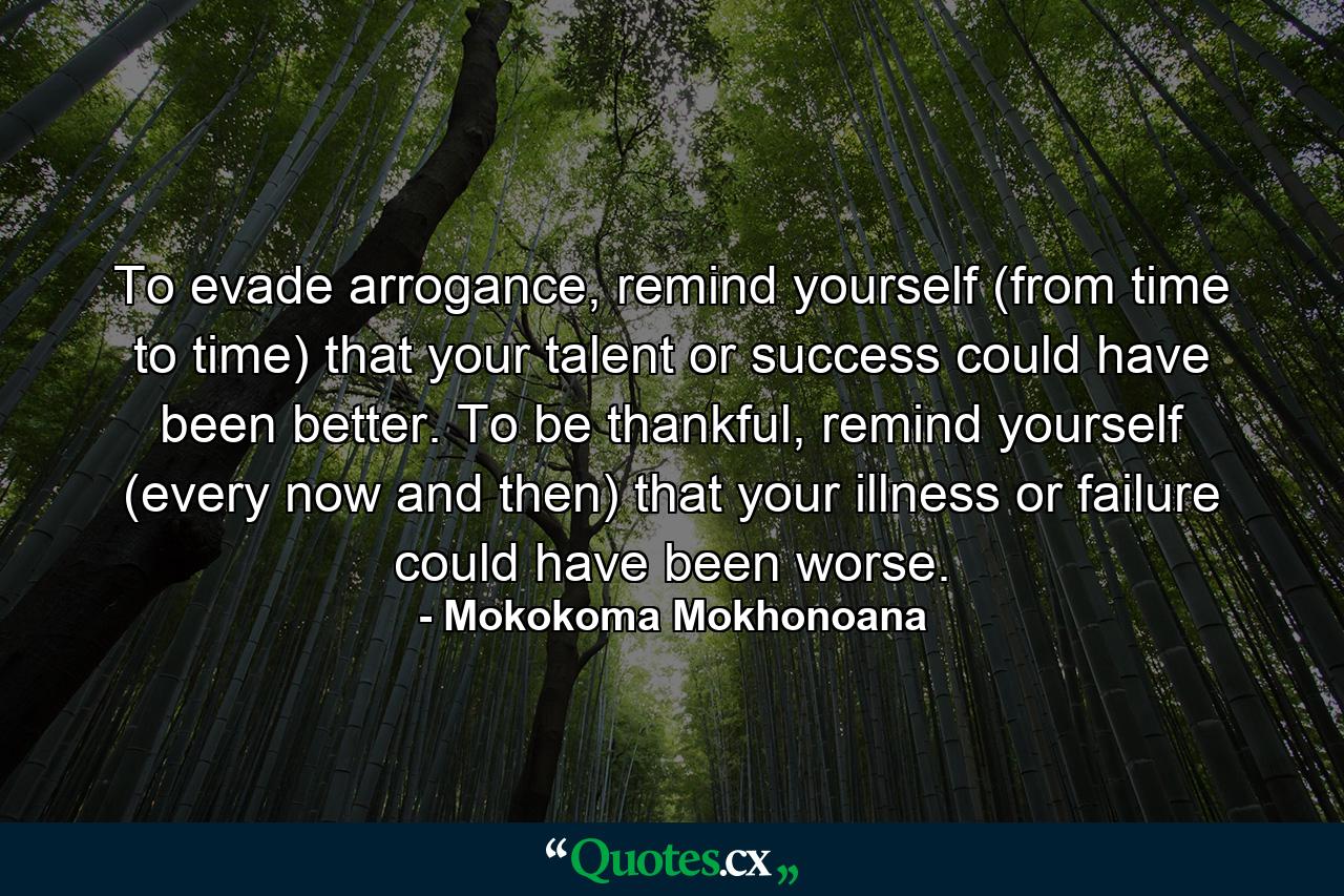 To evade arrogance, remind yourself (from time to time) that your talent or success could have been better. To be thankful, remind yourself (every now and then) that your illness or failure could have been worse. - Quote by Mokokoma Mokhonoana