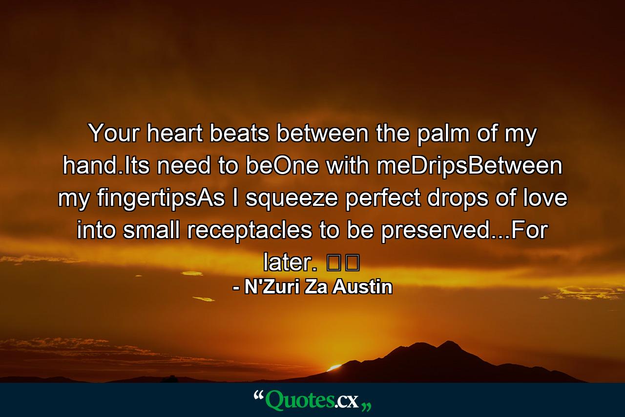 Your heart beats between the palm of my hand.Its need to beOne with meDripsBetween my fingertipsAs I squeeze perfect drops of love into small receptacles to be preserved...For later. ☕️ - Quote by N'Zuri Za Austin