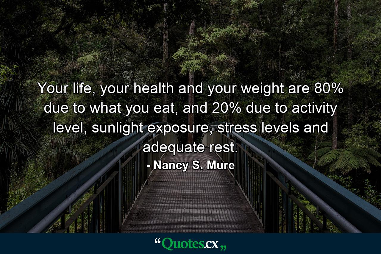 Your life, your health and your weight are 80% due to what you eat, and 20% due to activity level, sunlight exposure, stress levels and adequate rest. - Quote by Nancy S. Mure