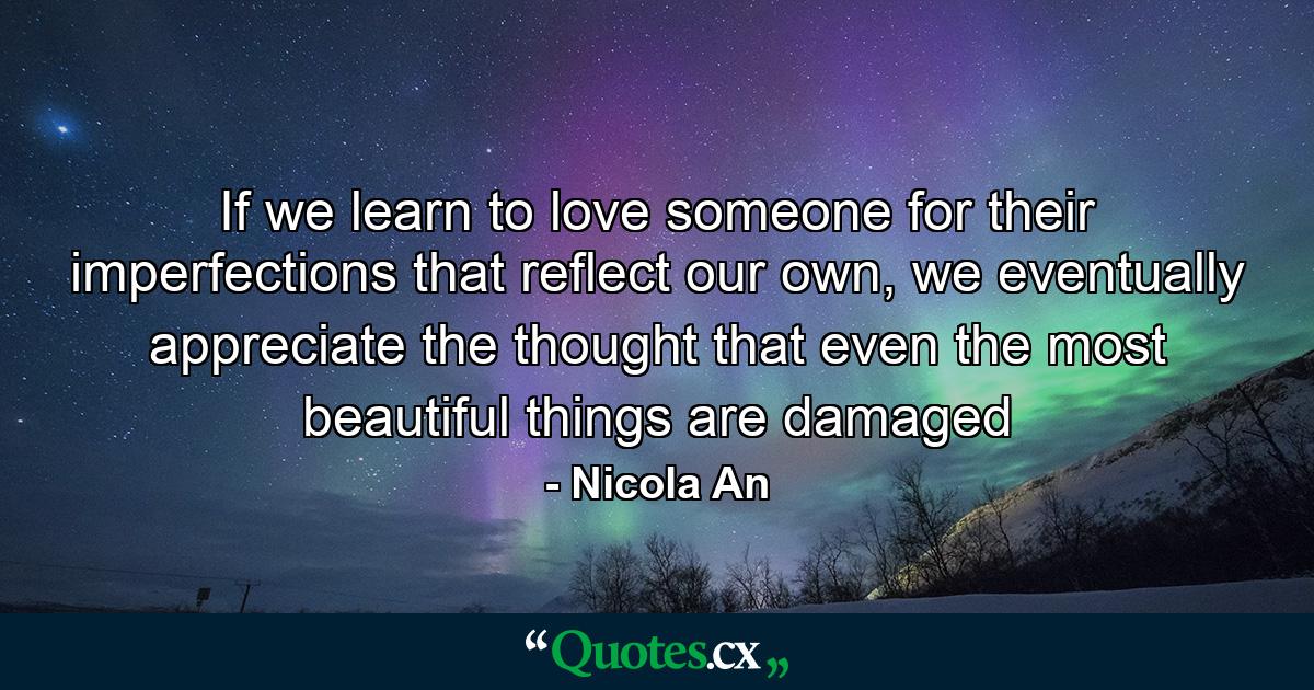 If we learn to love someone for their imperfections that reflect our own, we eventually appreciate the thought that even the most beautiful things are damaged - Quote by Nicola An