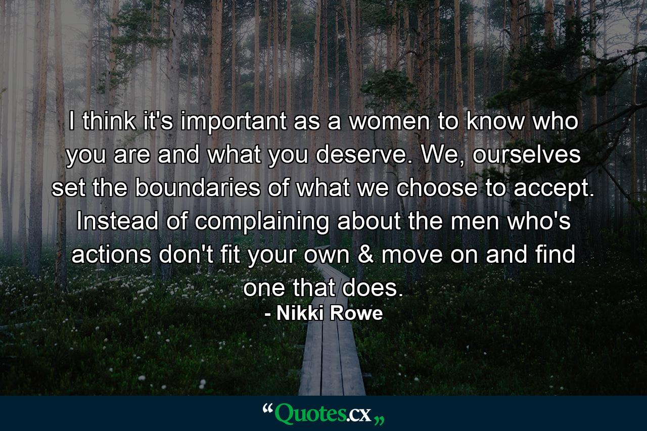 I think it's important as a women to know who you are and what you deserve. We, ourselves set the boundaries of what we choose to accept. Instead of complaining about the men who's actions don't fit your own & move on and find one that does. - Quote by Nikki Rowe