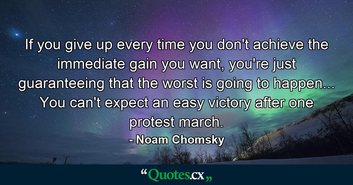 If you give up every time you don't achieve the immediate gain you want, you're just guaranteeing that the worst is going to happen... You can't expect an easy victory after one protest march. - Quote by Noam Chomsky