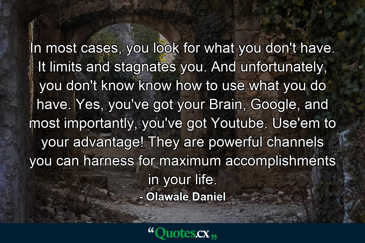 In most cases, you look for what you don't have. It limits and stagnates you. And unfortunately, you don't know know how to use what you do have. Yes, you've got your Brain, Google, and most importantly, you've got Youtube. Use'em to your advantage! They are powerful channels you can harness for maximum accomplishments in your life. - Quote by Olawale Daniel