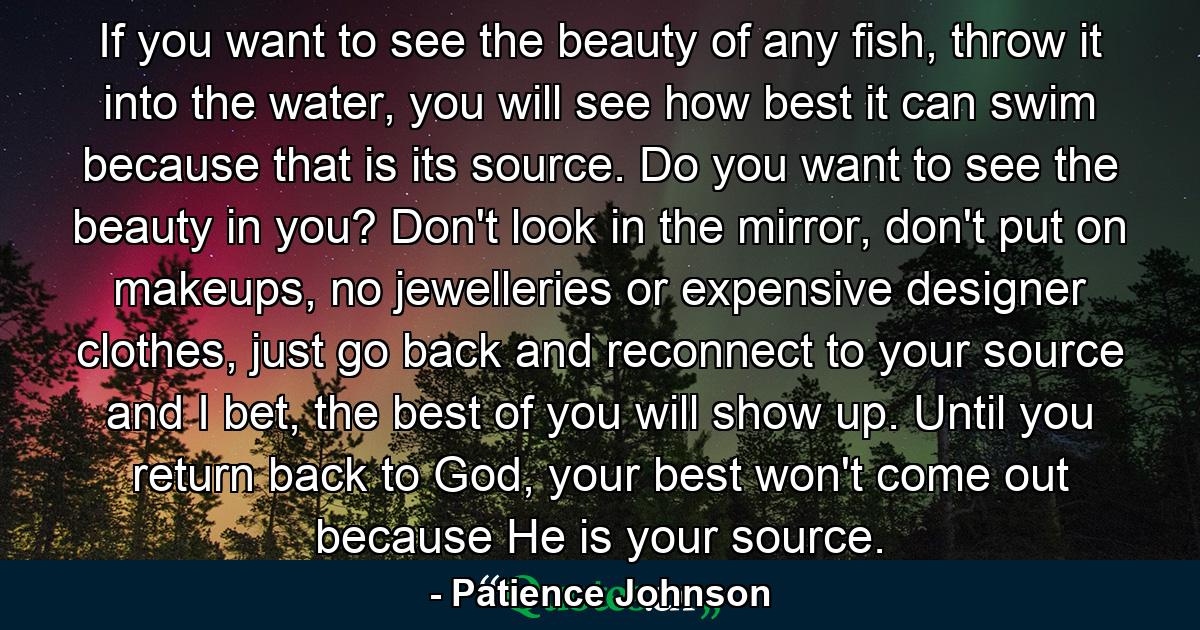 If you want to see the beauty of any fish, throw it into the water, you will see how best it can swim because that is its source. Do you want to see the beauty in you? Don't look in the mirror, don't put on makeups, no jewelleries or expensive designer clothes, just go back and reconnect to your source and I bet, the best of you will show up. Until you return back to God, your best won't come out because He is your source. - Quote by Patience Johnson
