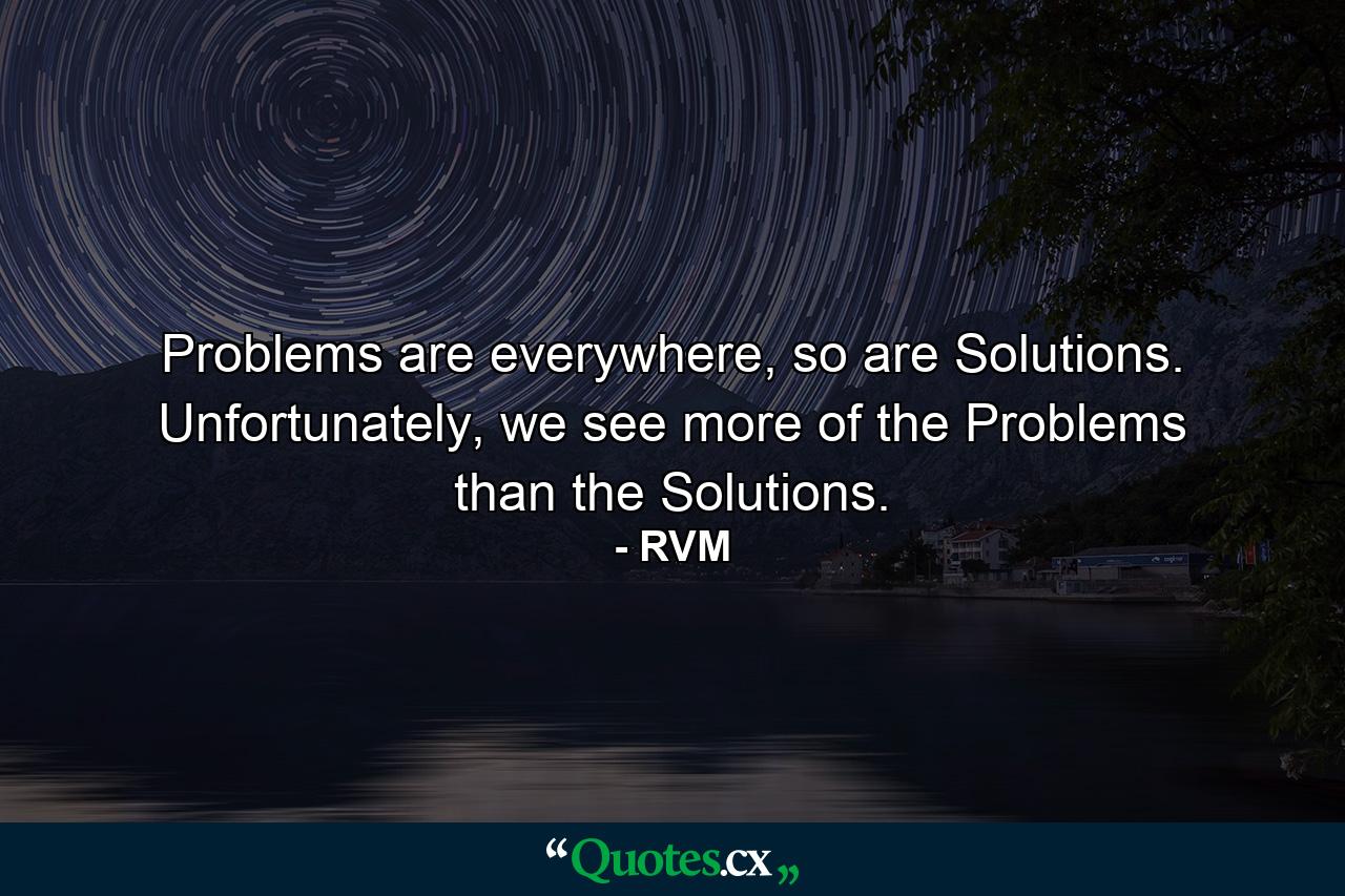 Problems are everywhere, so are Solutions. Unfortunately, we see more of the Problems than the Solutions. - Quote by RVM