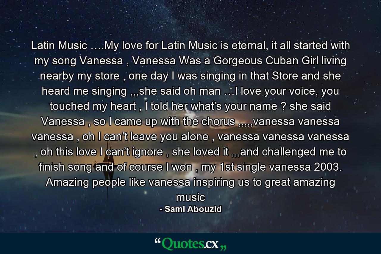 Latin Music ….My love for Latin Music is eternal, it all started with my song Vanessa , Vanessa Was a Gorgeous Cuban Girl living nearby my store , one day I was singing in that Store and she heard me singing ,,,she said oh man …I love your voice, you touched my heart , I told her what’s your name ? she said Vanessa , so I came up with the chorus ,,,,,vanessa vanessa vanessa , oh I can’t leave you alone , vanessa vanessa vanessa , oh this love I can’t ignore , she loved it ,,,and challenged me to finish song and of course I won , my 1st single vanessa 2003. Amazing people like vanessa inspiring us to great amazing music - Quote by Sami Abouzid