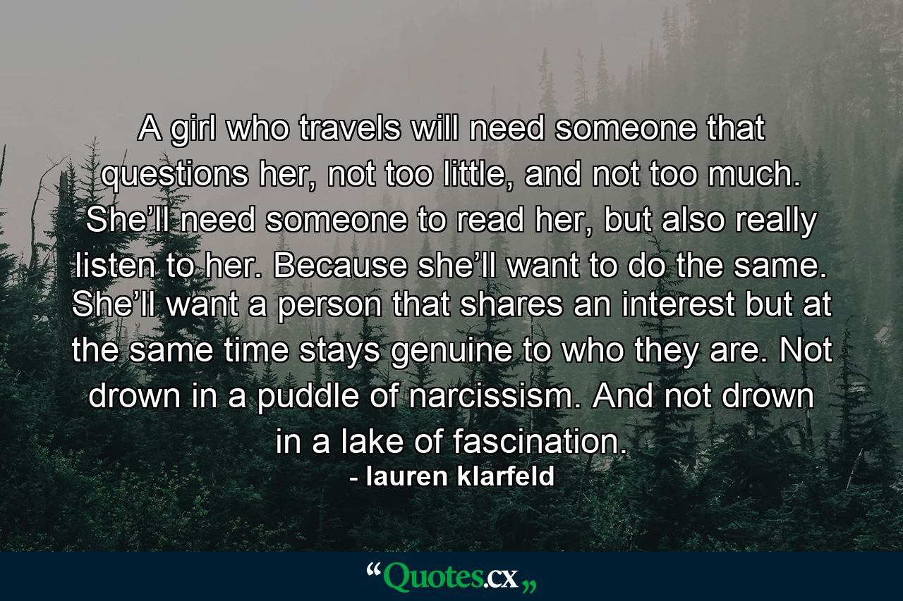 A girl who travels will need someone that questions her, not too little, and not too much. She’ll need someone to read her, but also really listen to her. Because she’ll want to do the same. She’ll want a person that shares an interest but at the same time stays genuine to who they are. Not drown in a puddle of narcissism. And not drown in a lake of fascination. - Quote by lauren klarfeld