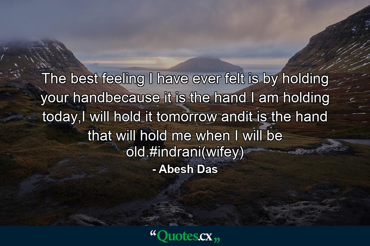 The best feeling I have ever felt is by holding your handbecause it is the hand I am holding today,I will hold it tomorrow andit is the hand that will hold me when I will be old.#indrani(wifey) - Quote by Abesh Das