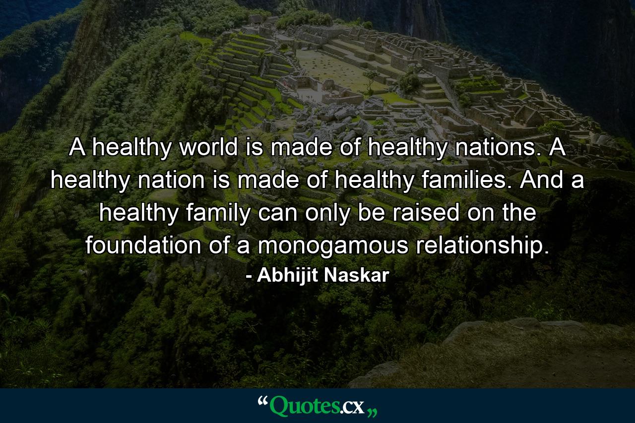 A healthy world is made of healthy nations. A healthy nation is made of healthy families. And a healthy family can only be raised on the foundation of a monogamous relationship. - Quote by Abhijit Naskar