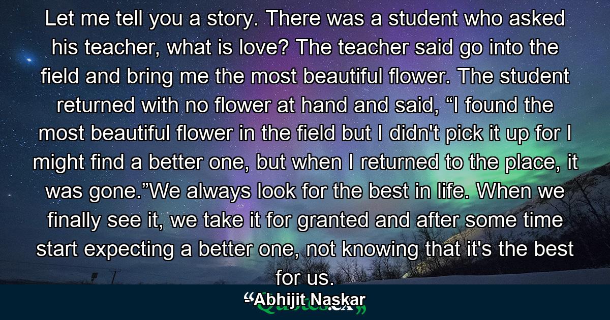 Let me tell you a story. There was a student who asked his teacher, what is love? The teacher said go into the field and bring me the most beautiful flower. The student returned with no flower at hand and said, “I found the most beautiful flower in the field but I didn't pick it up for I might find a better one, but when I returned to the place, it was gone.”We always look for the best in life. When we finally see it, we take it for granted and after some time start expecting a better one, not knowing that it's the best for us. - Quote by Abhijit Naskar