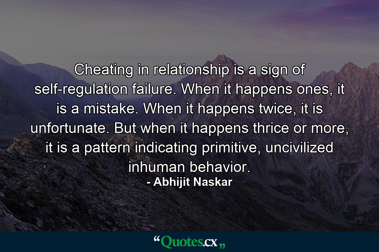 Cheating in relationship is a sign of self-regulation failure. When it happens ones, it is a mistake. When it happens twice, it is unfortunate. But when it happens thrice or more, it is a pattern indicating primitive, uncivilized inhuman behavior. - Quote by Abhijit Naskar