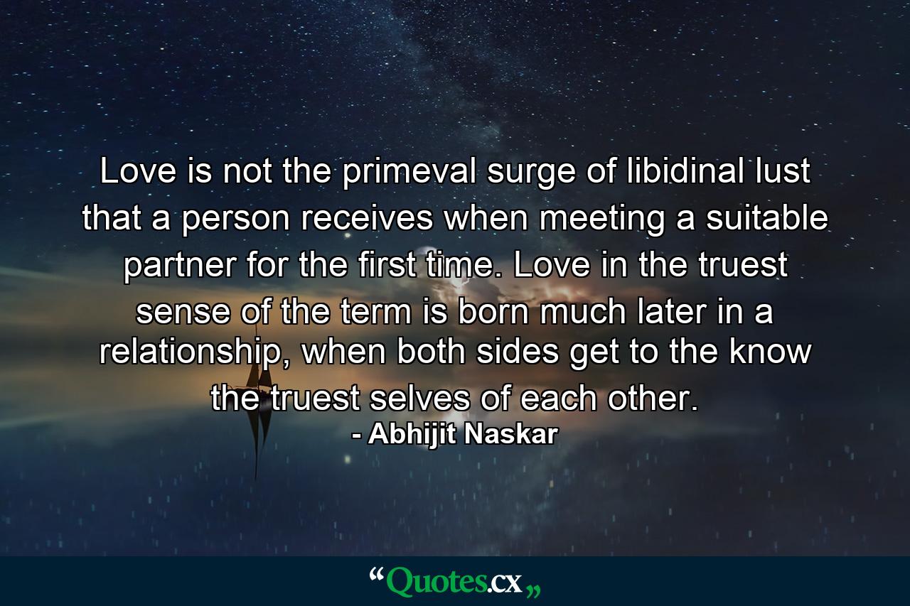 Love is not the primeval surge of libidinal lust that a person receives when meeting a suitable partner for the first time. Love in the truest sense of the term is born much later in a relationship, when both sides get to the know the truest selves of each other. - Quote by Abhijit Naskar