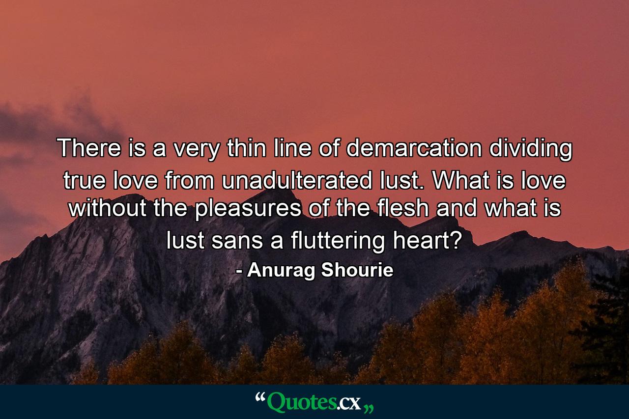 There is a very thin line of demarcation dividing true love from unadulterated lust. What is love without the pleasures of the flesh and what is lust sans a fluttering heart? - Quote by Anurag Shourie