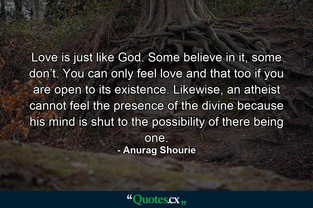 Love is just like God. Some believe in it, some don’t. You can only feel love and that too if you are open to its existence. Likewise, an atheist cannot feel the presence of the divine because his mind is shut to the possibility of there being one. - Quote by Anurag Shourie