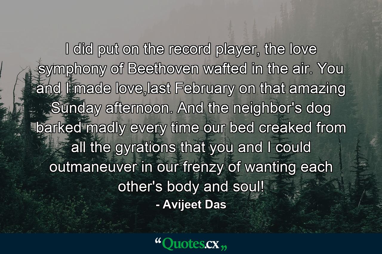 I did put on the record player, the love symphony of Beethoven wafted in the air. You and I made love,last February on that amazing Sunday afternoon. And the neighbor's dog barked madly every time our bed creaked from all the gyrations that you and I could outmaneuver in our frenzy of wanting each other's body and soul! - Quote by Avijeet Das