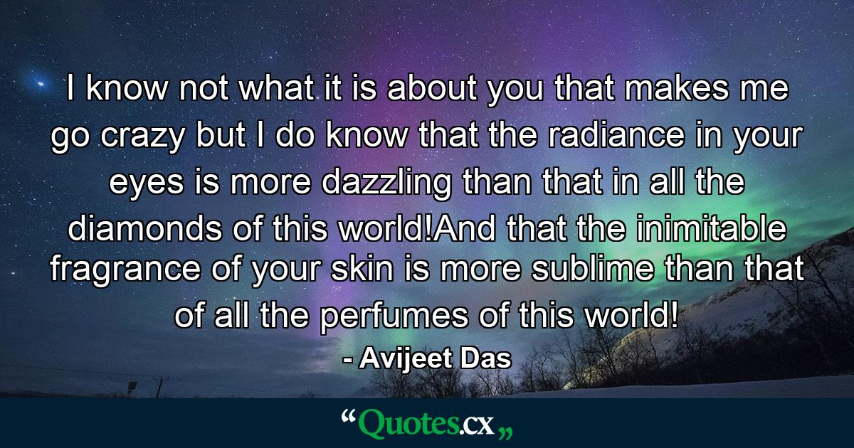 I know not what it is about you that makes me go crazy but I do know that the radiance in your eyes is more dazzling than that in all the diamonds of this world!And that the inimitable fragrance of your skin is more sublime than that of all the perfumes of this world! - Quote by Avijeet Das