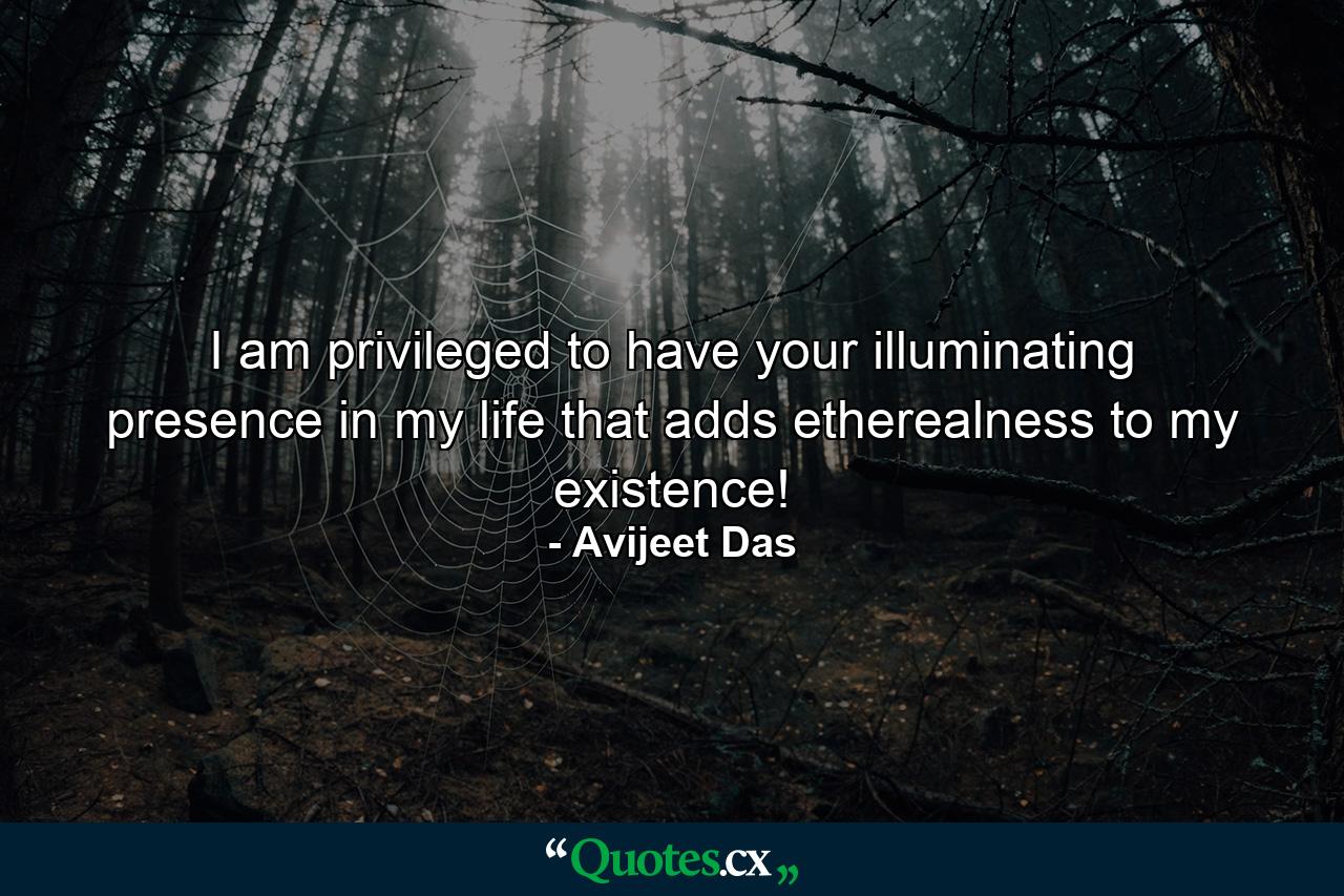 I am privileged to have your illuminating presence in my life that adds etherealness to my existence! - Quote by Avijeet Das