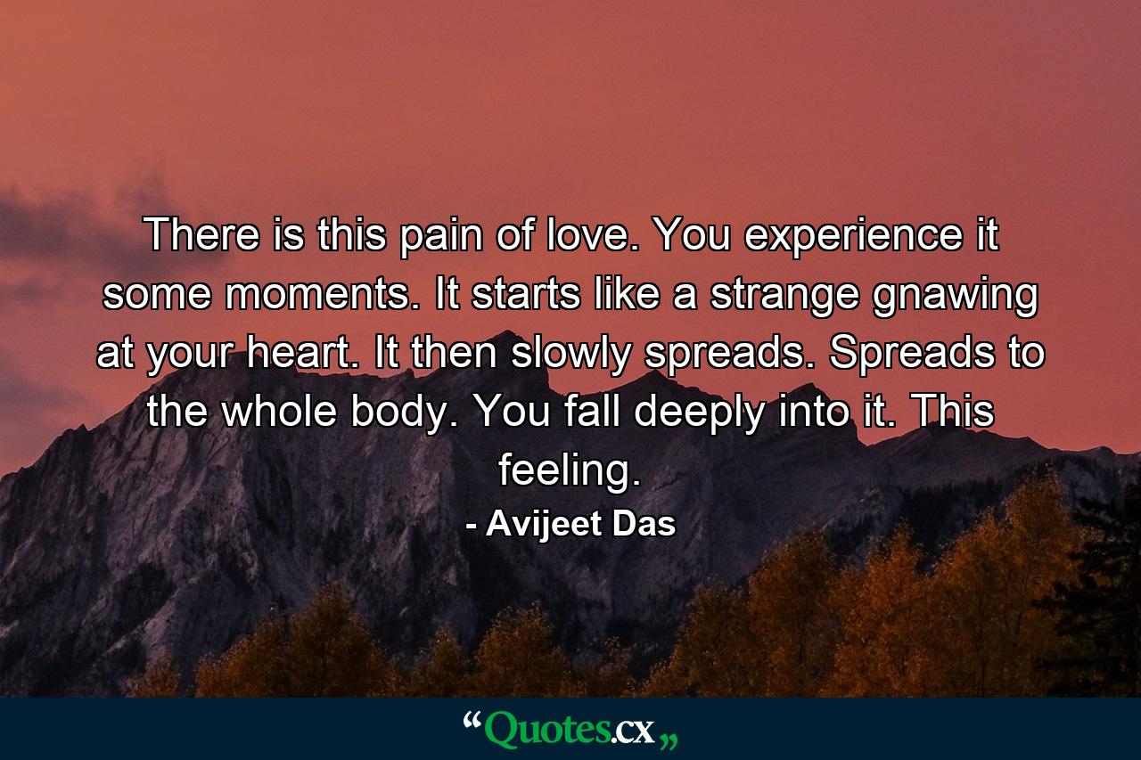 There is this pain of love. You experience it some moments. It starts like a strange gnawing at your heart. It then slowly spreads. Spreads to the whole body. You fall deeply into it. This feeling. - Quote by Avijeet Das