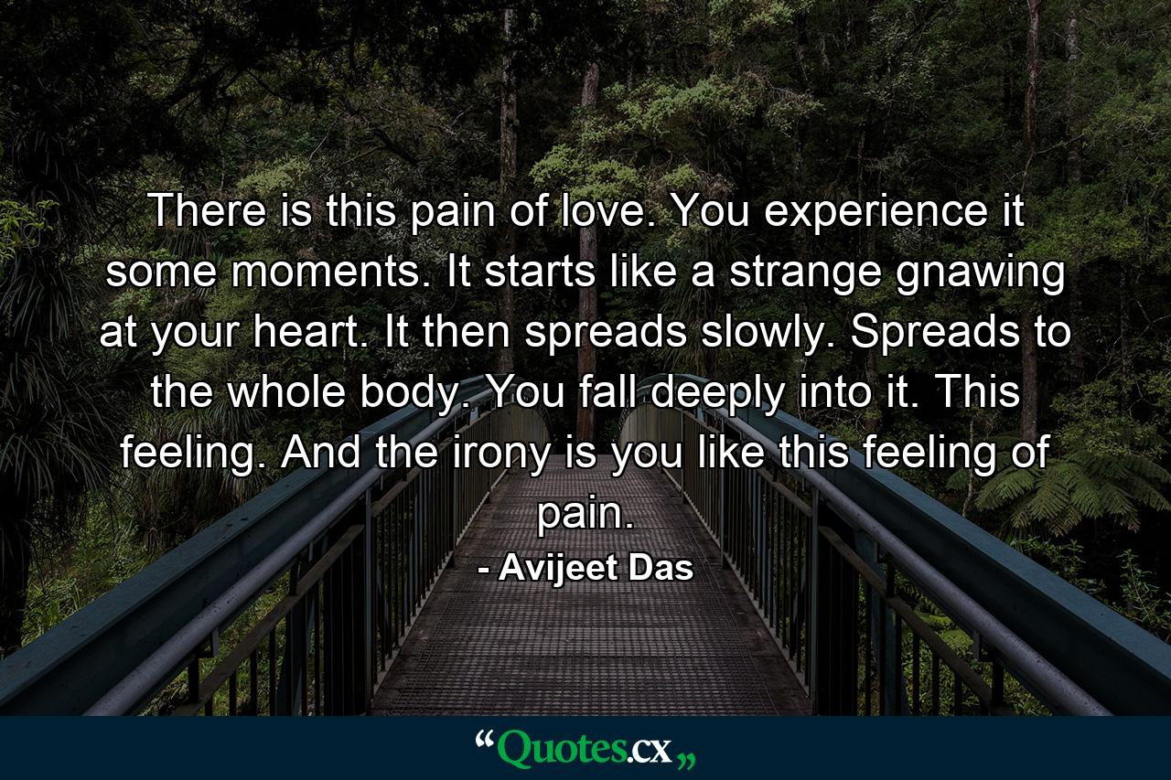 There is this pain of love. You experience it some moments. It starts like a strange gnawing at your heart. It then spreads slowly. Spreads to the whole body. You fall deeply into it. This feeling. And the irony is you like this feeling of pain. - Quote by Avijeet Das