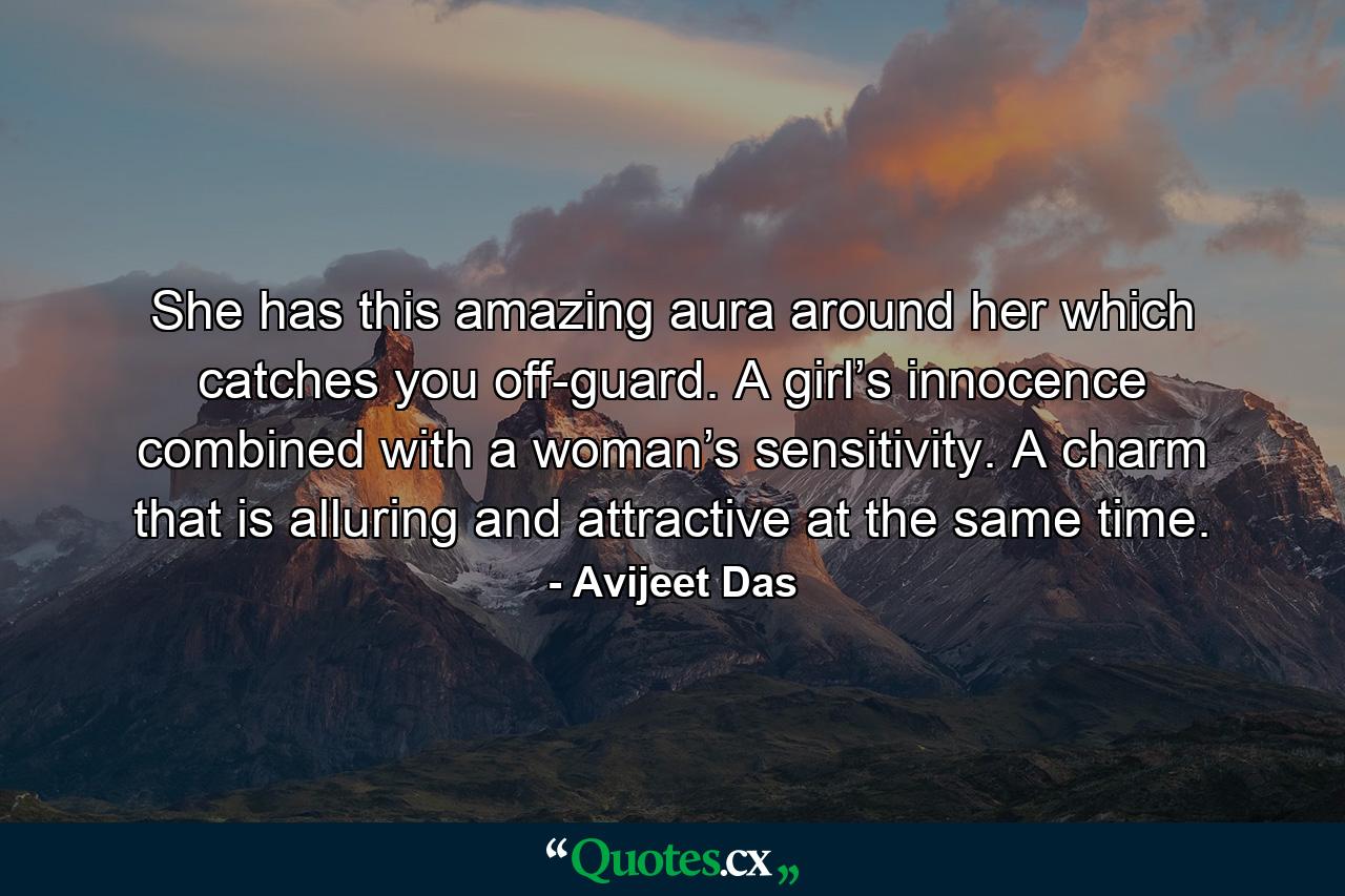 She has this amazing aura around her which catches you off-guard. A girl’s innocence combined with a woman’s sensitivity. A charm that is alluring and attractive at the same time. - Quote by Avijeet Das