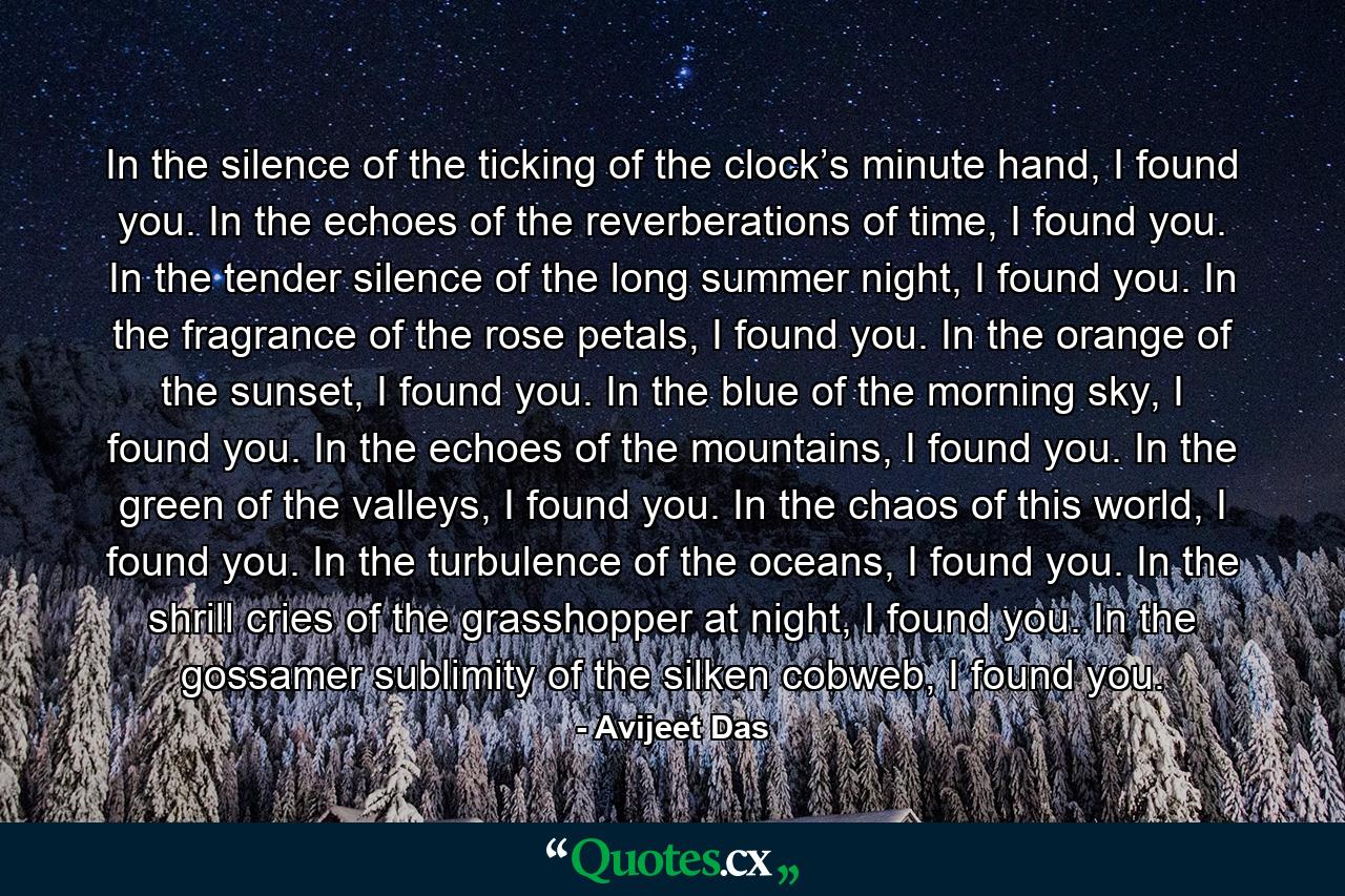 In the silence of the ticking of the clock’s minute hand, I found you. In the echoes of the reverberations of time, I found you. In the tender silence of the long summer night, I found you. In the fragrance of the rose petals, I found you. In the orange of the sunset, I found you. In the blue of the morning sky, I found you. In the echoes of the mountains, I found you. In the green of the valleys, I found you. In the chaos of this world, I found you. In the turbulence of the oceans, I found you. In the shrill cries of the grasshopper at night, I found you. In the gossamer sublimity of the silken cobweb, I found you. - Quote by Avijeet Das