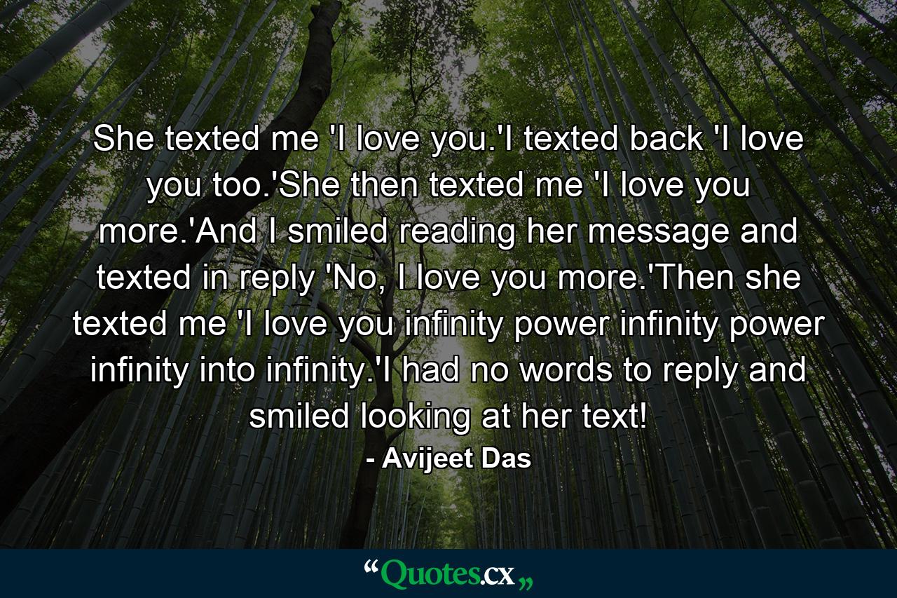 She texted me 'I love you.'I texted back 'I love you too.'She then texted me 'I love you more.'And I smiled reading her message and texted in reply 'No, I love you more.'Then she texted me 'I love you infinity power infinity power infinity into infinity.'I had no words to reply and smiled looking at her text! - Quote by Avijeet Das