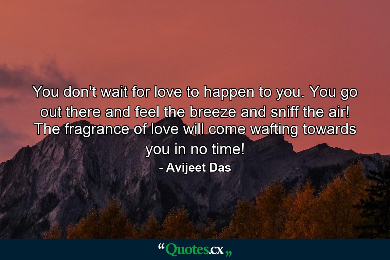 You don't wait for love to happen to you. You go out there and feel the breeze and sniff the air! The fragrance of love will come wafting towards you in no time! - Quote by Avijeet Das